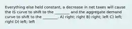 Everything else held constant, a decrease in net taxes will cause the IS curve to shift to the ________ and the aggregate demand curve to shift to the ________. A) right; right B) right; left C) left; right D) left; left