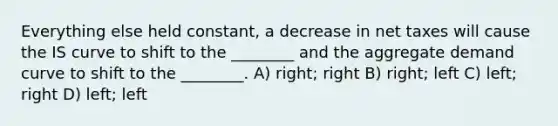 Everything else held constant, a decrease in net taxes will cause the IS curve to shift to the ________ and the aggregate demand curve to shift to the ________. A) right; right B) right; left C) left; right D) left; left