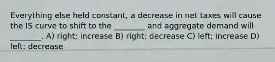 Everything else held constant, a decrease in net taxes will cause the IS curve to shift to the ________ and aggregate demand will ________. A) right; increase B) right; decrease C) left; increase D) left; decrease