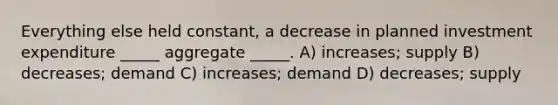 Everything else held constant, a decrease in planned investment expenditure _____ aggregate _____. A) increases; supply B) decreases; demand C) increases; demand D) decreases; supply