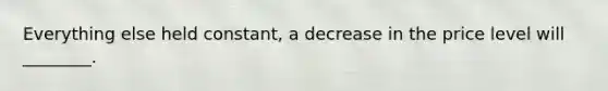 Everything else held constant, a decrease in the price level will ________.