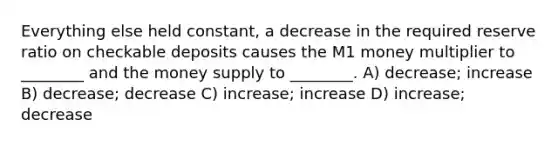 Everything else held constant, a decrease in the required reserve ratio on checkable deposits causes the M1 money multiplier to ________ and the money supply to ________. A) decrease; increase B) decrease; decrease C) increase; increase D) increase; decrease