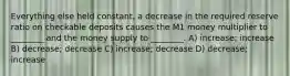 Everything else held constant, a decrease in the required reserve ratio on checkable deposits causes the M1 money multiplier to ________ and the money supply to ________. A) increase; increase B) decrease; decrease C) increase; decrease D) decrease; increase