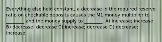 Everything else held constant, a decrease in the required reserve ratio on checkable deposits causes the M1 money multiplier to ________ and the money supply to ________. A) increase; increase B) decrease; decrease C) increase; decrease D) decrease; increase