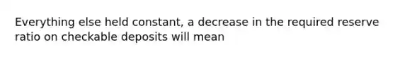 Everything else held constant, a decrease in the required reserve ratio on checkable deposits will mean