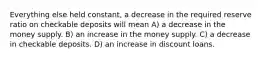 Everything else held constant, a decrease in the required reserve ratio on checkable deposits will mean A) a decrease in the money supply. B) an increase in the money supply. C) a decrease in checkable deposits. D) an increase in discount loans.