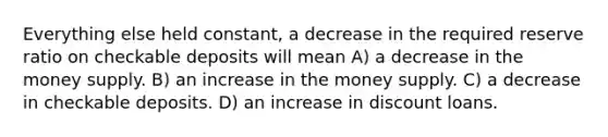 Everything else held constant, a decrease in the required reserve ratio on checkable deposits will mean A) a decrease in the money supply. B) an increase in the money supply. C) a decrease in checkable deposits. D) an increase in discount loans.