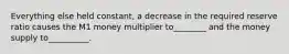 Everything else held constant, a decrease in the required reserve ratio causes the M1 money multiplier to________ and the money supply to__________.