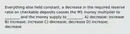 Everything else held constant, a decrease in the required reserve ratio on checkable deposits causes the M1 money multiplier to ________ and the money supply to ________. A) decrease; increase B) increase; increase C) decrease; decrease D) increase; decrease