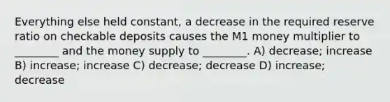 Everything else held constant, a decrease in the required reserve ratio on checkable deposits causes the M1 money multiplier to ________ and the money supply to ________. A) decrease; increase B) increase; increase C) decrease; decrease D) increase; decrease