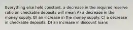 Everything else held constant, a decrease in the required reserve ratio on checkable deposits will mean A) a decrease in the money supply. B) an increase in the money supply. C) a decrease in checkable deposits. D) an increase in discount loans