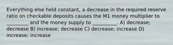 Everything else held constant, a decrease in the required reserve ratio on checkable deposits causes the M1 money multiplier to _________ and the money supply to __________. A) decrease; decrease B) increase; decrease C) decrease; increase D) increase; increase