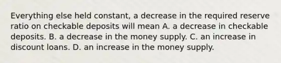 Everything else held​ constant, a decrease in the required reserve ratio on checkable deposits will mean A. a decrease in checkable deposits. B. a decrease in the money supply. C. an increase in discount loans. D. an increase in the money supply.