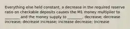 Everything else held constant, a decrease in the required reserve ratio on checkable deposits causes the M1 money multiplier to ________ and the money supply to ________. decrease; decrease increase; decrease increase; increase decrease; increase