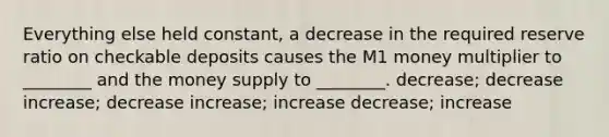 Everything else held constant, a decrease in the required reserve ratio on checkable deposits causes the M1 money multiplier to ________ and the money supply to ________. decrease; decrease increase; decrease increase; increase decrease; increase