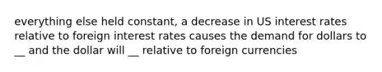 everything else held constant, a decrease in US interest rates relative to foreign interest rates causes the demand for dollars to __ and the dollar will __ relative to foreign currencies