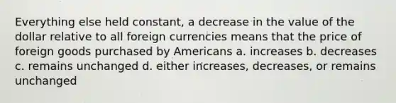 Everything else held constant, a decrease in the value of the dollar relative to all foreign currencies means that the price of foreign goods purchased by Americans a. increases b. decreases c. remains unchanged d. either increases, decreases, or remains unchanged