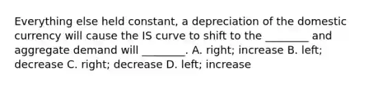 Everything else held constant, a depreciation of the domestic currency will cause the IS curve to shift to the ________ and aggregate demand will ________. A. right; increase B. left; decrease C. right; decrease D. left; increase