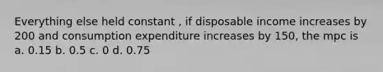 Everything else held constant , if disposable income increases by 200 and consumption expenditure increases by 150, the mpc is a. 0.15 b. 0.5 c. 0 d. 0.75