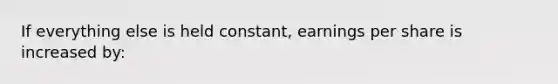 If everything else is held constant, earnings per share is increased by: