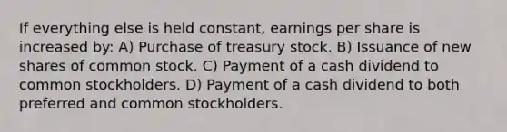 If everything else is held constant, earnings per share is increased by: A) Purchase of treasury stock. B) Issuance of new shares of common stock. C) Payment of a cash dividend to common stockholders. D) Payment of a cash dividend to both preferred and common stockholders.