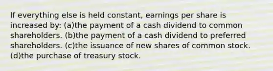 If everything else is held constant, earnings per share is increased by: (a)the payment of a cash dividend to common shareholders. (b)the payment of a cash dividend to preferred shareholders. (c)the issuance of new shares of common stock. (d)the purchase of treasury stock.