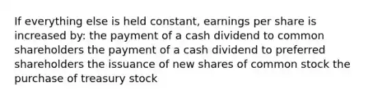 If everything else is held constant, earnings per share is increased by: the payment of a cash dividend to common shareholders the payment of a cash dividend to preferred shareholders the issuance of new shares of common stock the purchase of treasury stock