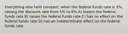 Everything else held constant, when the federal funds rate is 3%, raising the discount rate from 5% to 6% A) lowers the federal funds rate B) raises the federal funds rate C) has no effect on the federal funds rate D) has an indeterminate effect on the federal funds rate