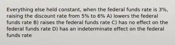 Everything else held constant, when the federal funds rate is 3%, raising the discount rate from 5% to 6% A) lowers the federal funds rate B) raises the federal funds rate C) has no effect on the federal funds rate D) has an indeterminate effect on the federal funds rate