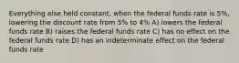 Everything else held constant, when the federal funds rate is 5%, lowering the discount rate from 5% to 4% A) lowers the federal funds rate B) raises the federal funds rate C) has no effect on the federal funds rate D) has an indeterminate effect on the federal funds rate