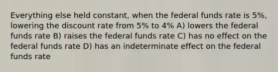 Everything else held constant, when the federal funds rate is 5%, lowering the discount rate from 5% to 4% A) lowers the federal funds rate B) raises the federal funds rate C) has no effect on the federal funds rate D) has an indeterminate effect on the federal funds rate