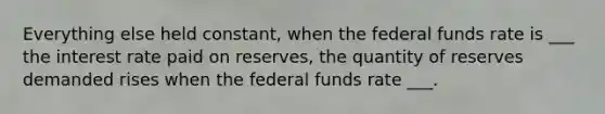 Everything else held constant, when the federal funds rate is ___ the interest rate paid on reserves, the quantity of reserves demanded rises when the federal funds rate ___.