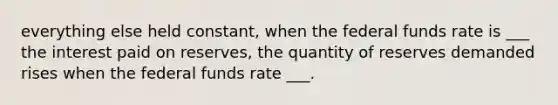 everything else held constant, when the federal funds rate is ___ the interest paid on reserves, the quantity of reserves demanded rises when the federal funds rate ___.