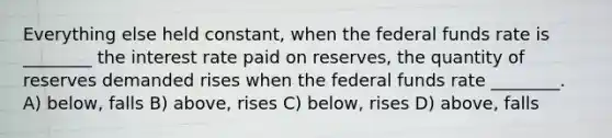 Everything else held constant, when the federal funds rate is ________ the interest rate paid on reserves, the quantity of reserves demanded rises when the federal funds rate ________. A) below, falls B) above, rises C) below, rises D) above, falls