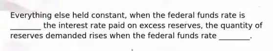 Everything else held constant, when the federal funds rate is ________ the interest rate paid on excess reserves, the quantity of reserves demanded rises when the federal funds rate ________.