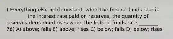 ) Everything else held constant, when the federal funds rate is ________ the interest rate paid on reserves, the quantity of reserves demanded rises when the federal funds rate ________. 78) A) above; falls B) above; rises C) below; falls D) below; rises