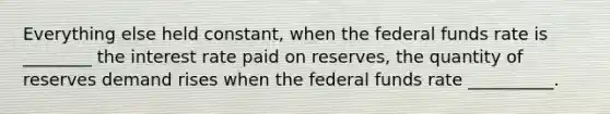 Everything else held constant, when the federal funds rate is ________ the interest rate paid on reserves, the quantity of reserves demand rises when the federal funds rate __________.