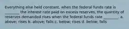 Everything else held constant, when the federal funds rate is ________ the interest rate paid on excess reserves, the quantity of reserves demanded rises when the federal funds rate ________. a. above; rises b. above; falls c. below; rises d. below; falls