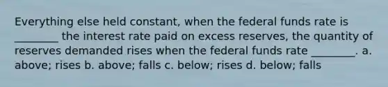 Everything else held constant, when the federal funds rate is ________ the interest rate paid on excess reserves, the quantity of reserves demanded rises when the federal funds rate ________. a. above; rises b. above; falls c. below; rises d. below; falls