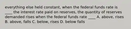 everything else held constant, when the federal funds rate is ____ the interest rate paid on reserves, the quantity of reserves demanded rises when the federal funds rate ____ A. above, rises B. above, falls C. below, rises D. below falls