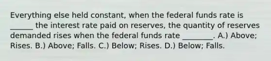 Everything else held constant, when the federal funds rate is ______ the interest rate paid on reserves, the quantity of reserves demanded rises when the federal funds rate ________. A.) Above; Rises. B.) Above; Falls. C.) Below; Rises. D.) Below; Falls.