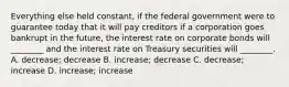 Everything else held​ constant, if the federal government were to guarantee today that it will pay creditors if a corporation goes bankrupt in the​ future, the interest rate on corporate bonds will​ ________ and the interest rate on Treasury securities will​ ________. A. decrease; decrease B. increase; decrease C. decrease; increase D. increase; increase