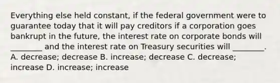 Everything else held​ constant, if the federal government were to guarantee today that it will pay creditors if a corporation goes bankrupt in the​ future, the interest rate on corporate bonds will​ ________ and the interest rate on Treasury securities will​ ________. A. decrease; decrease B. increase; decrease C. decrease; increase D. increase; increase