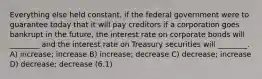 Everything else held constant, if the federal government were to guarantee today that it will pay creditors if a corporation goes bankrupt in the future, the interest rate on corporate bonds will ________ and the interest rate on Treasury securities will ________. A) increase; increase B) increase; decrease C) decrease; increase D) decrease; decrease (6.1)