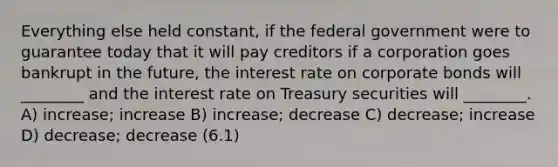 Everything else held constant, if the federal government were to guarantee today that it will pay creditors if a corporation goes bankrupt in the future, the interest rate on corporate bonds will ________ and the interest rate on Treasury securities will ________. A) increase; increase B) increase; decrease C) decrease; increase D) decrease; decrease (6.1)