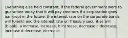 Everything else held constant, if the federal government were to guarantee today that it will pay creditors if a corporation goes bankrupt in the future, the interest rate on the corporate bonds will (blank) and the interest rate on Treasury securities will (blank). a increase, increase, b increase, decrease c decrease, increase d decrease, decrease