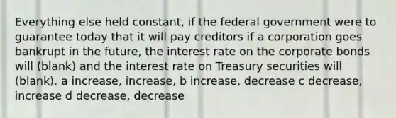 Everything else held constant, if the federal government were to guarantee today that it will pay creditors if a corporation goes bankrupt in the future, the interest rate on the corporate bonds will (blank) and the interest rate on Treasury securities will (blank). a increase, increase, b increase, decrease c decrease, increase d decrease, decrease