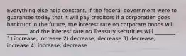 Everything else held constant, if the federal government were to guarantee today that it will pay creditors if a corporation goes bankrupt in the future, the interest rate on corporate bonds will ________ and the interest rate on Treasury securities will ________. 1) increase; increase 2) decrease; decrease 3) decrease; increase 4) increase; decrease