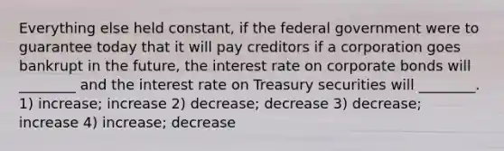 Everything else held constant, if the federal government were to guarantee today that it will pay creditors if a corporation goes bankrupt in the future, the interest rate on corporate bonds will ________ and the interest rate on Treasury securities will ________. 1) increase; increase 2) decrease; decrease 3) decrease; increase 4) increase; decrease