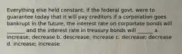 Everything else held constant, if the federal govt. were to guarantee today that it will pay creditors if a corporation goes bankrupt in the future, the interest rate on corportate bonds will _______ and the interest rate in treasury bonds will ______ a. increase; decrease b. descrease; increase c. decrease; decrease d. increase; increase